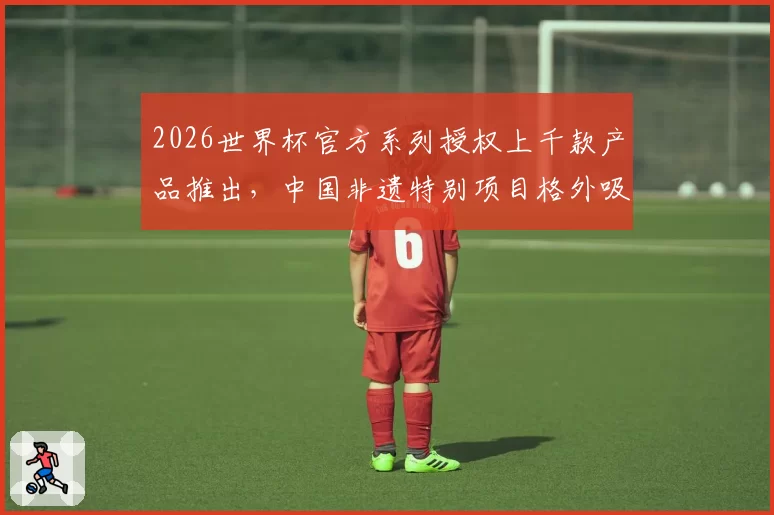2026世界杯官方系列授权上千款产品推出，中国非遗特别项目格外吸睛