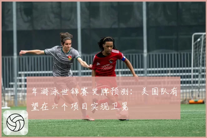 年游泳世锦赛奖牌预测：美国队有望在六个项目实现卫冕