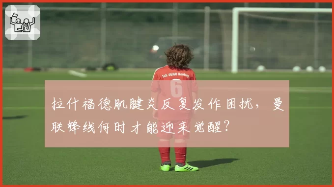 拉什福德肌腱炎反复发作困扰,曼联锋线何时才能迎来觉醒?