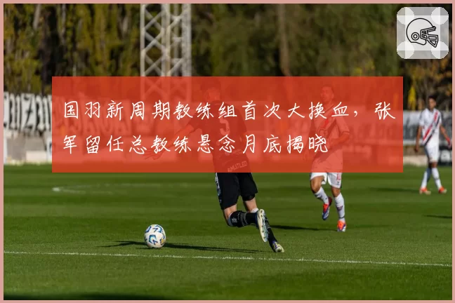 国羽新周期教练组首次大换血，张军留任总教练悬念月底揭晓