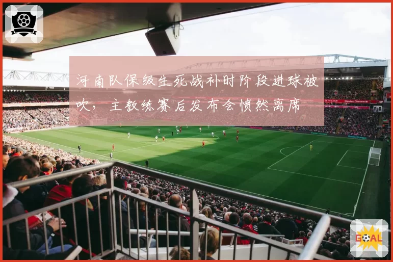 河南队保级生死战补时阶段进球被吹，主教练赛后发布会愤然离席
