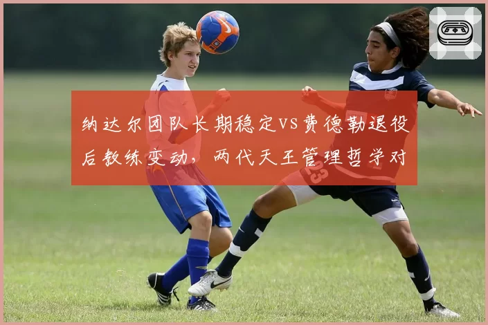 纳达尔团队长期稳定vs费德勒退役后教练变动，两代天王管理哲学对比
