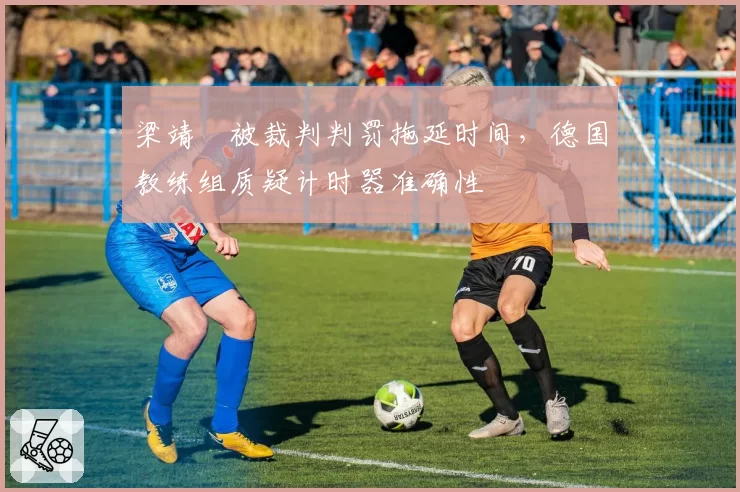 梁靖崑被裁判判罚拖延时间，德国教练组质疑计时器准确性