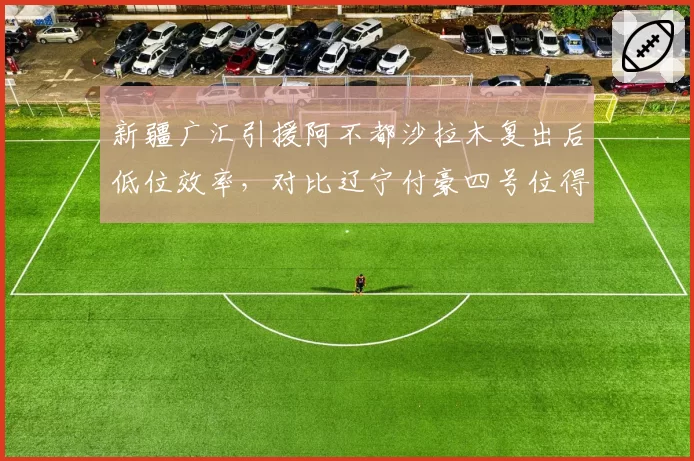 新疆广汇引援阿不都沙拉木复出后低位效率，对比辽宁付豪四号位得分占比
