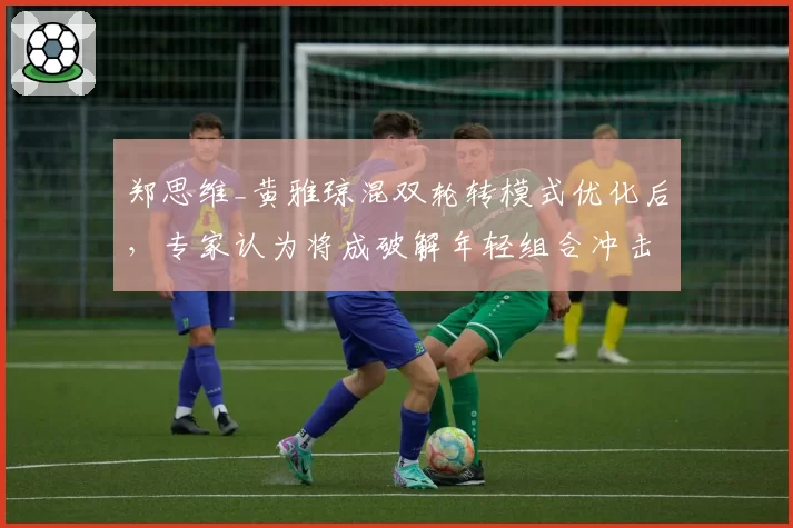 郑思维_黄雅琼混双轮转模式优化后，专家认为将成破解年轻组合冲击力的标准模板