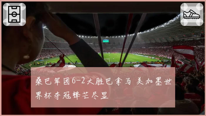 桑巴军团6-2大胜巴拿马 美加墨世界杯夺冠锋芒尽显