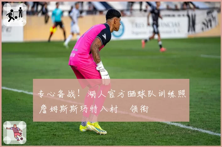 专心备战！湖人官方晒球队训练照 詹姆斯斯玛特八村塁领衔