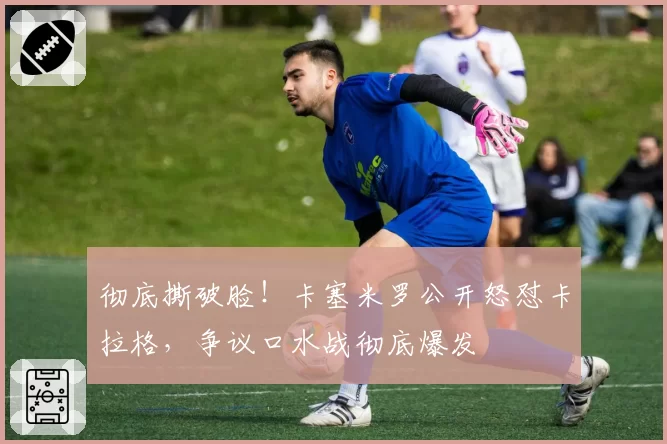 彻底撕破脸！卡塞米罗公开怒怼卡拉格，争议口水战彻底爆发