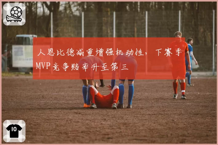 人恩比德减重增强机动性,下赛季MVP竞争赔率升至第三