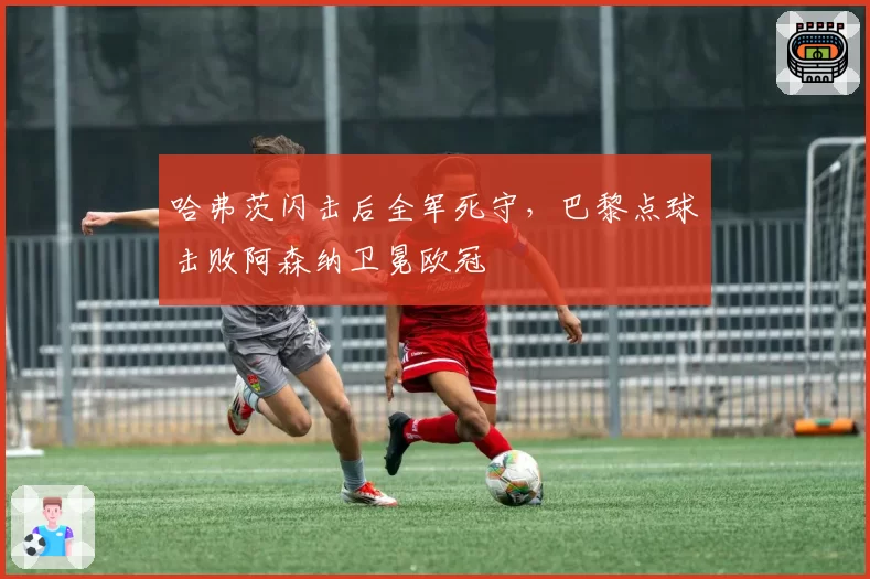 哈弗茨闪击后全军死守,巴黎点球击败阿森纳卫冕欧冠