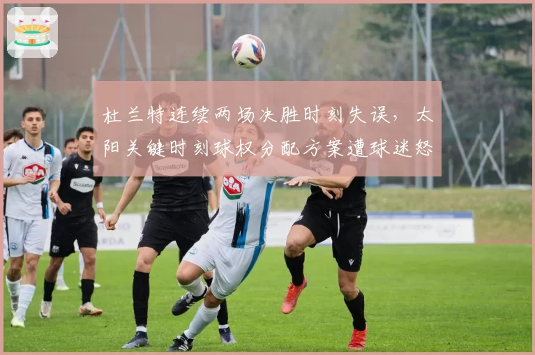 杜兰特连续两场决胜时刻失误,太阳关键时刻球权分配方案遭球迷怒批