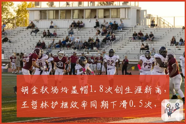胡金秋场均盖帽1.8次创生涯新高，王哲林护框效率同期下滑0.5次，内线统治力此消彼长