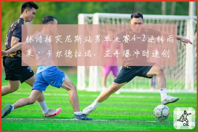林诗栋突尼斯站男单决赛4-2逆转雨果·卡尔德拉诺，正手爆冲时速创新高能否跻身世界前五？__br_