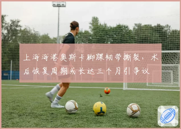 上海海港奥斯卡脚踝韧带撕裂，术后恢复周期或长达三个月引争议