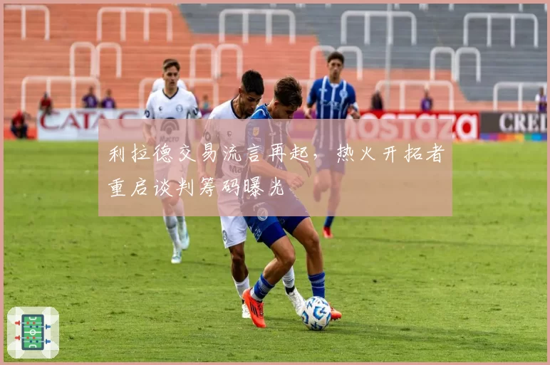 利拉德交易流言再起,热火开拓者重启谈判筹码曝光