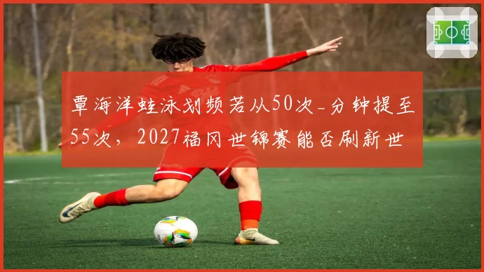 覃海洋蛙泳划频若从50次_分钟提至55次，2027福冈世锦赛能否刷新世界纪录？