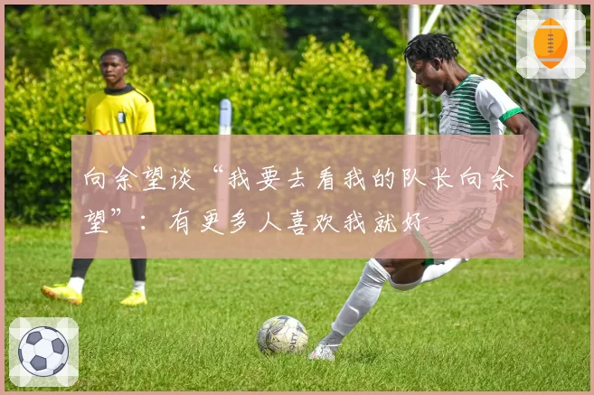 向余望谈“我要去看我的队长向余望”：有更多人喜欢我就好