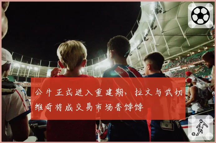 公牛正式进入重建期，拉文与武切维奇将成交易市场香饽饽