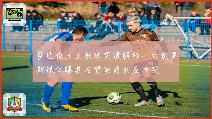 萨巴伦卡主教练突遭解约，白俄罗斯媒体曝其与赞助商利益冲突