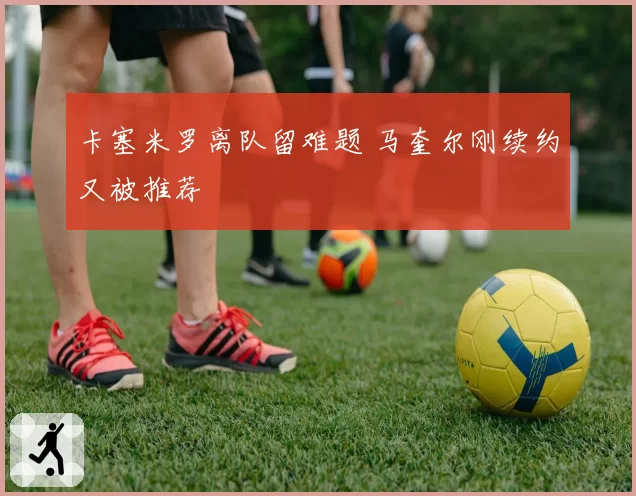 卡塞米罗离队留难题 马奎尔刚续约又被推荐