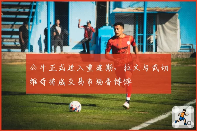 公牛正式进入重建期，拉文与武切维奇将成交易市场香饽饽