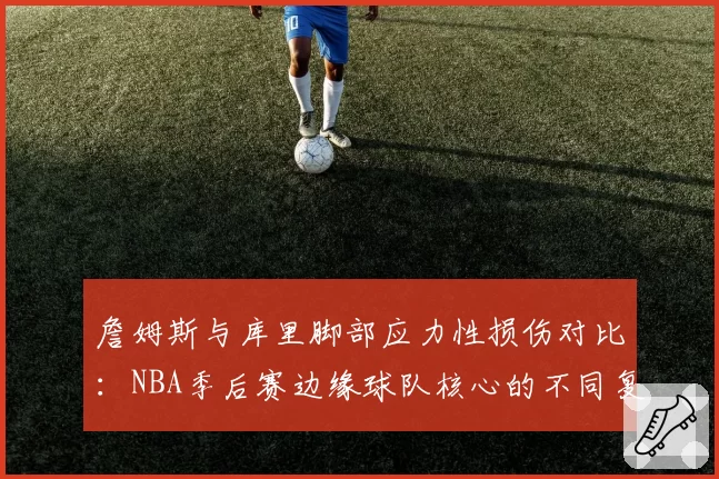 詹姆斯与库里脚部应力性损伤对比：NBA季后赛边缘球队核心的不同复出策略