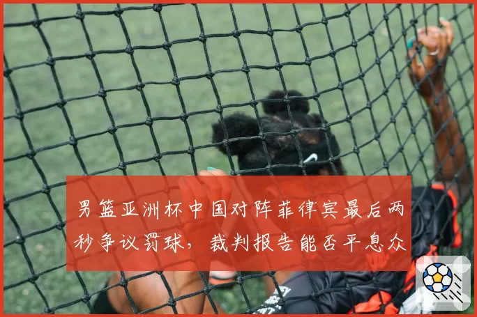 男篮亚洲杯中国对阵菲律宾最后两秒争议罚球，裁判报告能否平息众怒？
