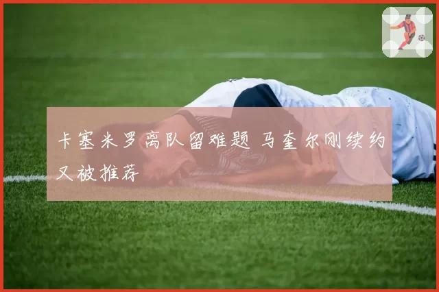 卡塞米罗离队留难题 马奎尔刚续约又被推荐