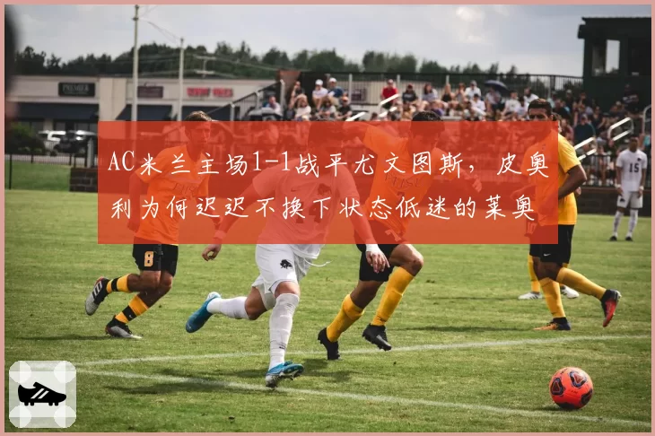 AC米兰主场1-1战平尤文图斯,皮奥利为何迟迟不换下状态低迷的莱奥?