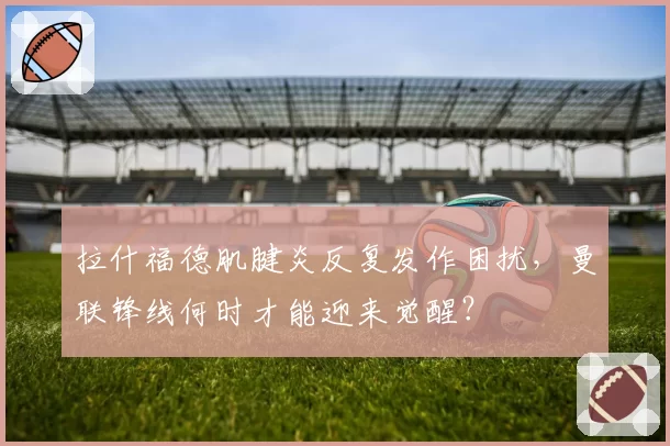 拉什福德肌腱炎反复发作困扰,曼联锋线何时才能迎来觉醒?
