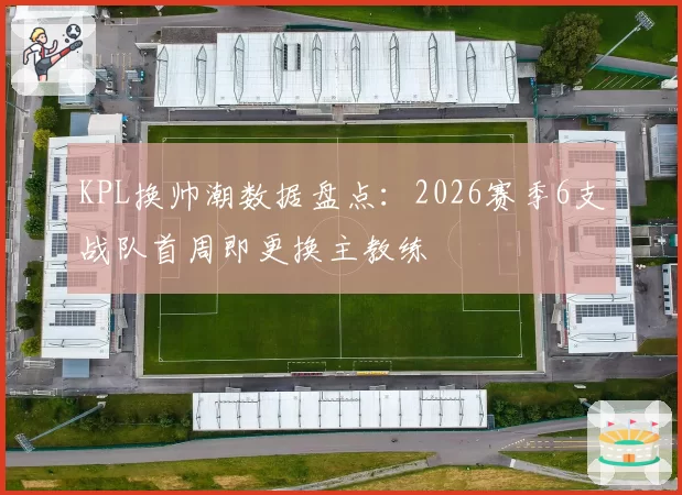 KPL换帅潮数据盘点：2026赛季6支战队首周即更换主教练