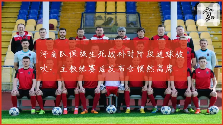 河南队保级生死战补时阶段进球被吹，主教练赛后发布会愤然离席