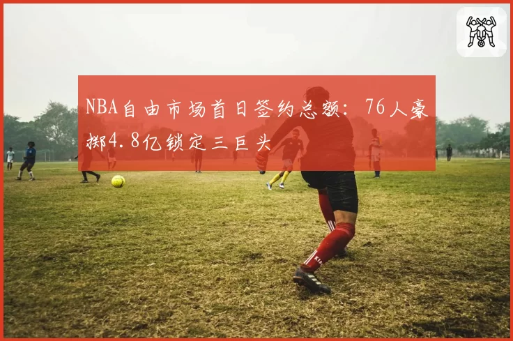 NBA自由市场首日签约总额:76人豪掷4.8亿锁定三巨头