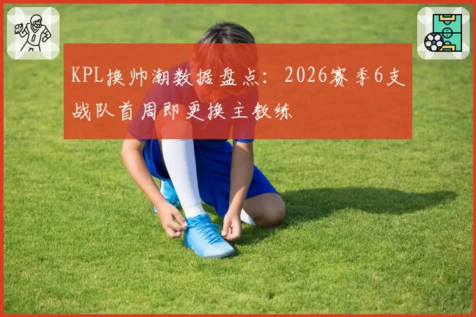 KPL换帅潮数据盘点:2026赛季6支战队首周即更换主教练