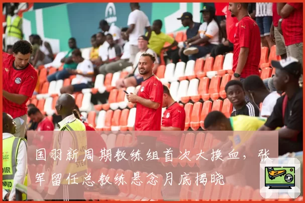 国羽新周期教练组首次大换血，张军留任总教练悬念月底揭晓