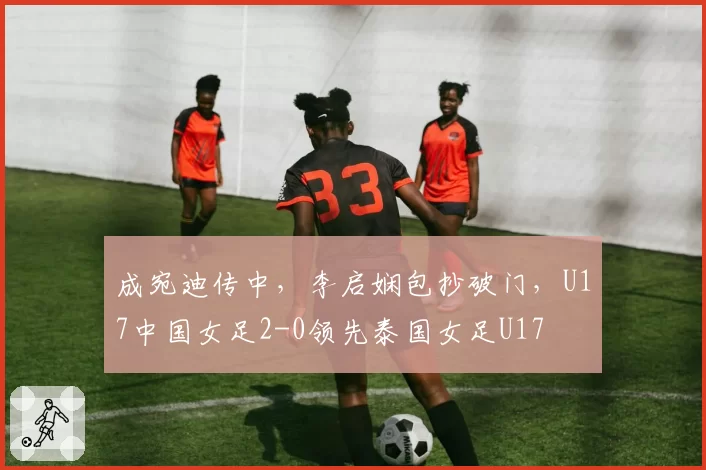 成宛迪传中，李启娴包抄破门，U17中国女足2-0领先泰国女足U17