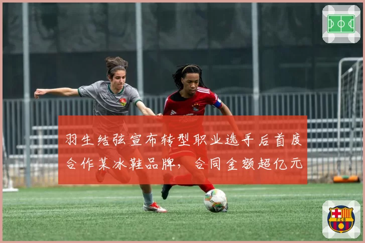羽生结弦宣布转型职业选手后首度合作某冰鞋品牌，合同金额超亿元