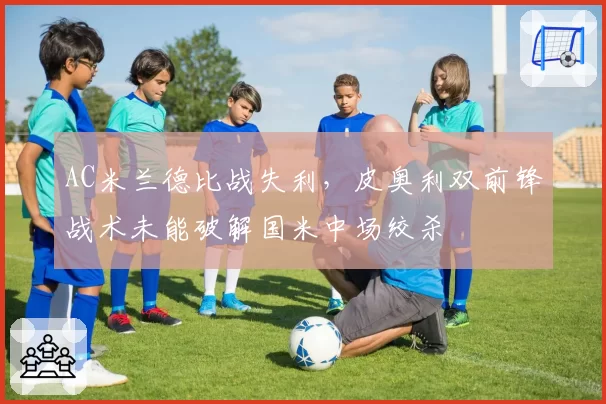AC米兰德比战失利，皮奥利双前锋战术未能破解国米中场绞杀