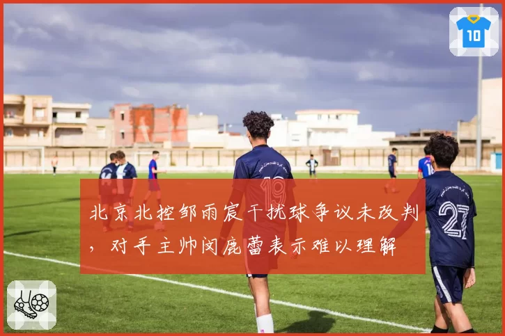 北京北控邹雨宸干扰球争议未改判，对手主帅闵鹿蕾表示难以理解