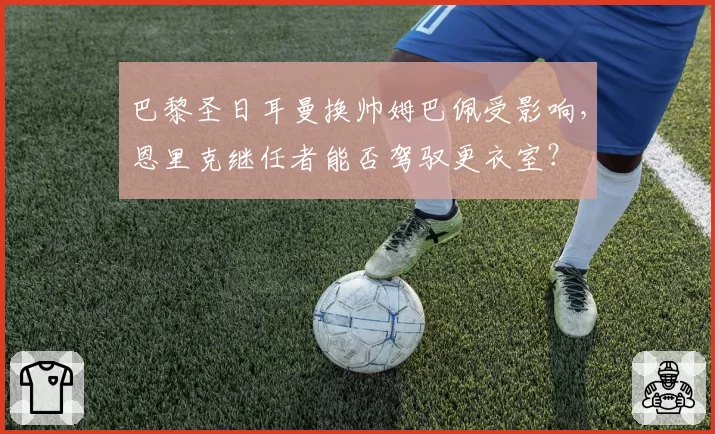 巴黎圣日耳曼换帅姆巴佩受影响，恩里克继任者能否驾驭更衣室？