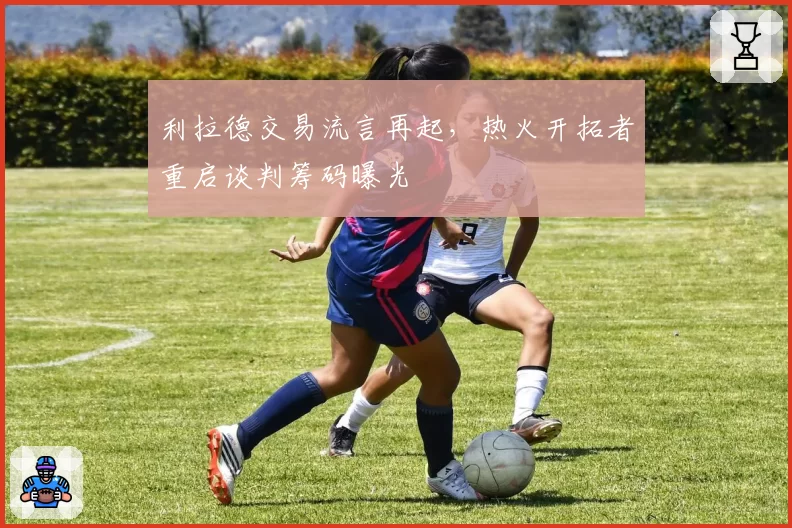 利拉德交易流言再起，热火开拓者重启谈判筹码曝光