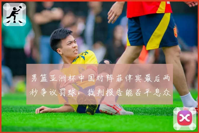 男篮亚洲杯中国对阵菲律宾最后两秒争议罚球，裁判报告能否平息众怒？