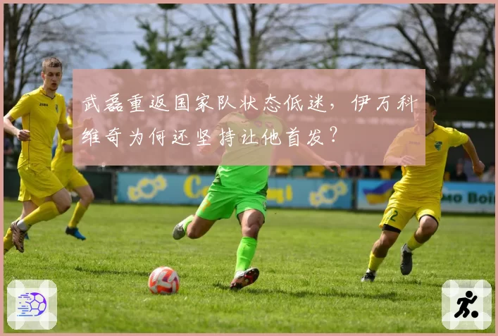 武磊重返国家队状态低迷,伊万科维奇为何还坚持让他首发?