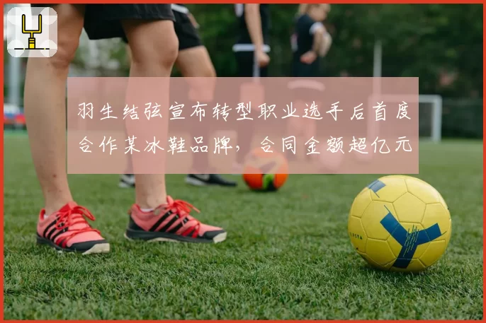 羽生结弦宣布转型职业选手后首度合作某冰鞋品牌，合同金额超亿元