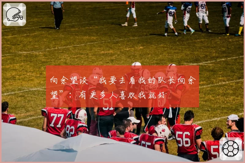 向余望谈“我要去看我的队长向余望”：有更多人喜欢我就好