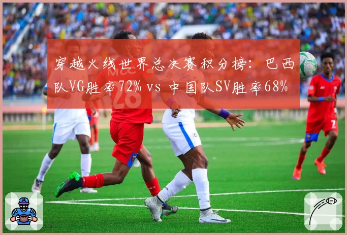 穿越火线世界总决赛积分榜：巴西队VG胜率72% vs 中国队SV胜率68%