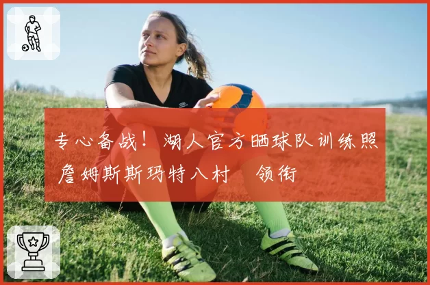 专心备战！湖人官方晒球队训练照 詹姆斯斯玛特八村塁领衔