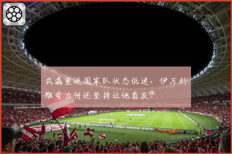 武磊重返国家队状态低迷,伊万科维奇为何还坚持让他首发?
