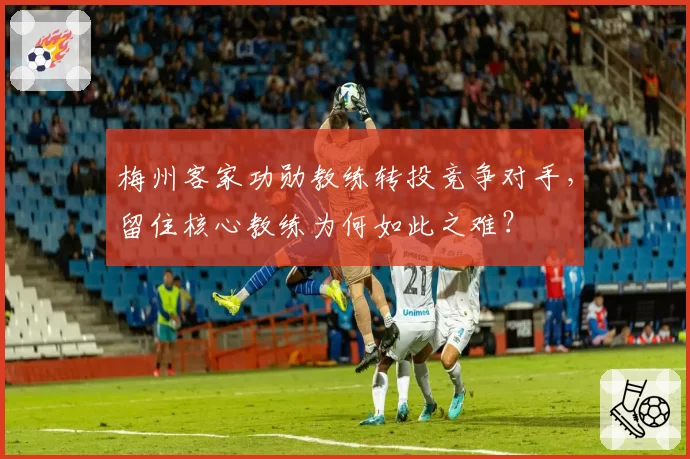 梅州客家功勋教练转投竞争对手，留住核心教练为何如此之难？