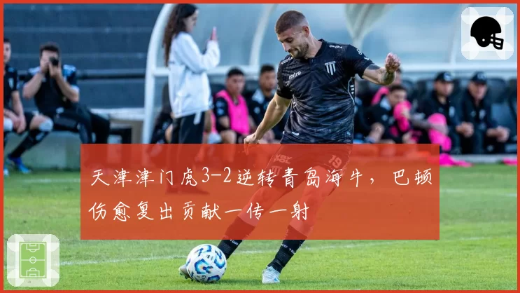 天津津门虎3-2逆转青岛海牛，巴顿伤愈复出贡献一传一射